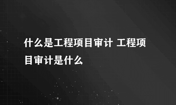 什么是工程项目审计 工程项目审计是什么