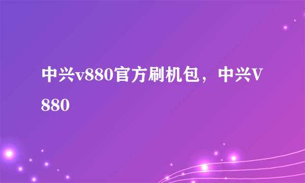 中兴v880官方刷机包，中兴V880