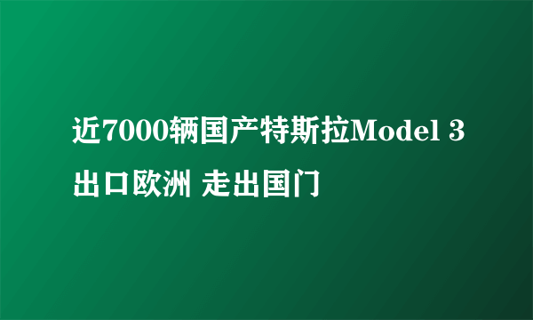 近7000辆国产特斯拉Model 3出口欧洲 走出国门