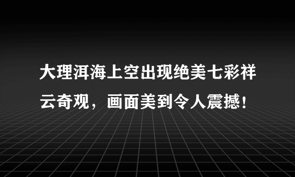 大理洱海上空出现绝美七彩祥云奇观，画面美到令人震撼！