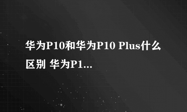 华为P10和华为P10 Plus什么区别 华为P10对比P10Plus