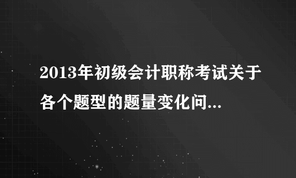 2013年初级会计职称考试关于各个题型的题量变化问题（知道的来，灌水的勿扰）