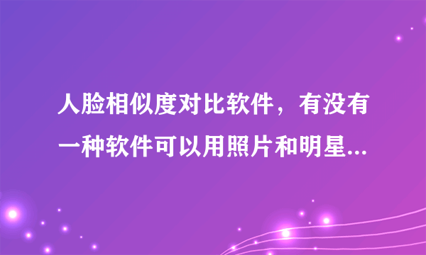 人脸相似度对比软件，有没有一种软件可以用照片和明星们的脸来对比相似度