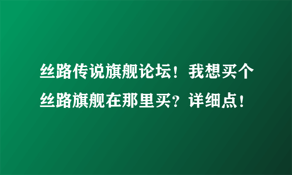 丝路传说旗舰论坛！我想买个丝路旗舰在那里买？详细点！