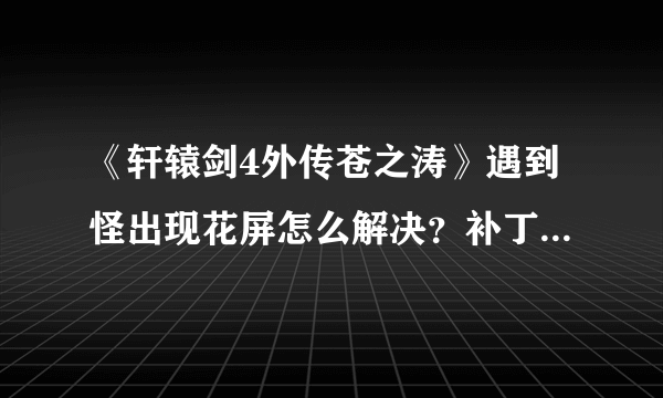 《轩辕剑4外传苍之涛》遇到怪出现花屏怎么解决？补丁注意内容及使用方法