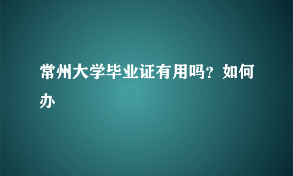 常州大学毕业证有用吗？如何办