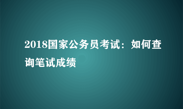 2018国家公务员考试：如何查询笔试成绩