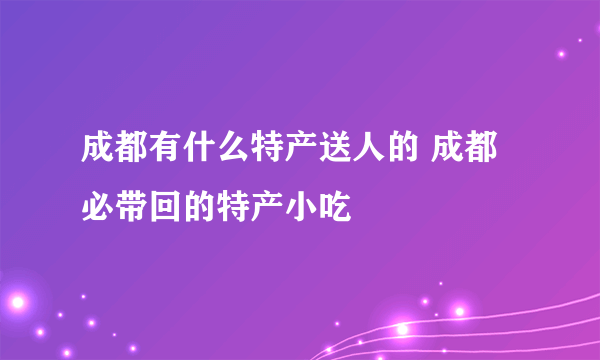 成都有什么特产送人的 成都必带回的特产小吃