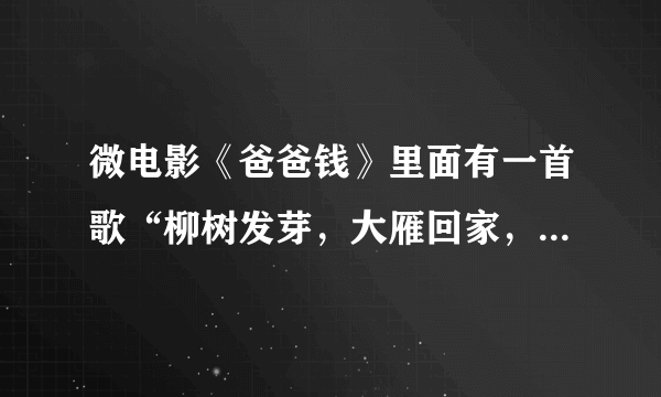 微电影《爸爸钱》里面有一首歌“柳树发芽，大雁回家，又是一年春秋冬夏。远方的爸爸妈妈...”叫神马？