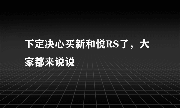 下定决心买新和悦RS了，大家都来说说