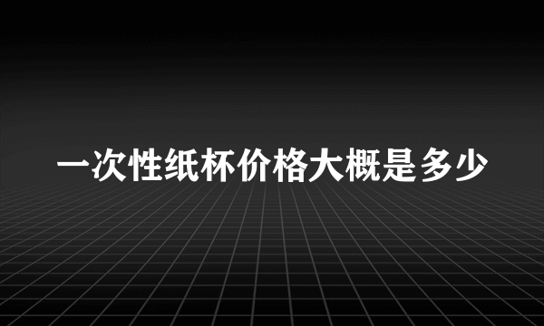 一次性纸杯价格大概是多少