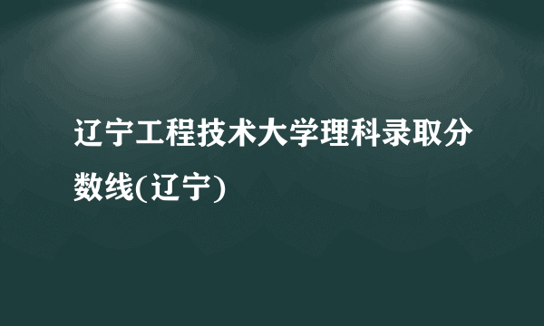 辽宁工程技术大学理科录取分数线(辽宁)