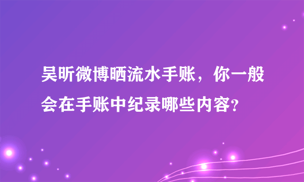 吴昕微博晒流水手账，你一般会在手账中纪录哪些内容？