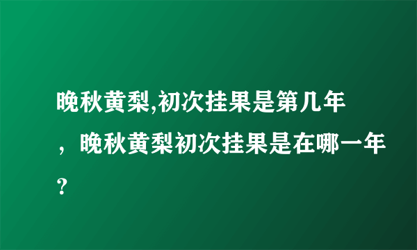 晚秋黄梨,初次挂果是第几年，晚秋黄梨初次挂果是在哪一年？