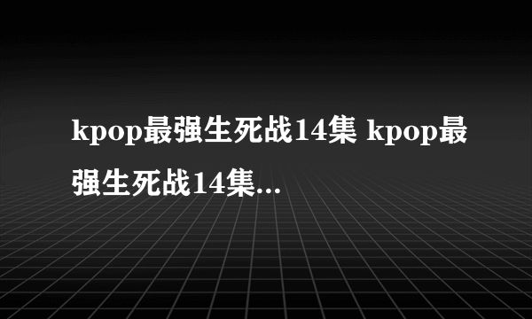 kpop最强生死战14集 kpop最强生死战14集15集16集中字 韩剧kpop最强生死战全集下载