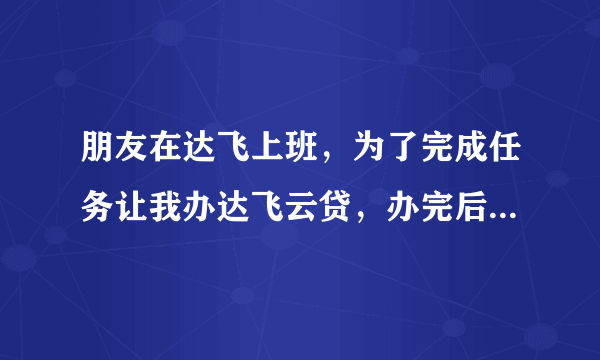 朋友在达飞上班，为了完成任务让我办达飞云贷，办完后让我删除软件，我也不用贷款，以后会不会有风险！