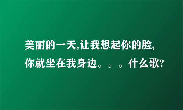 美丽的一天,让我想起你的脸,你就坐在我身边。。。什么歌?