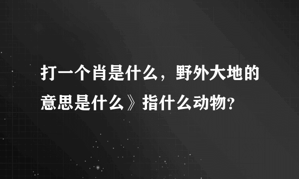 打一个肖是什么，野外大地的意思是什么》指什么动物？