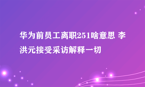 华为前员工离职251啥意思 李洪元接受采访解释一切