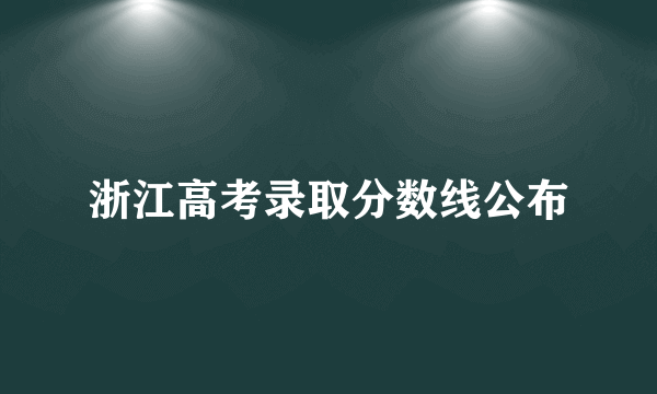 浙江高考录取分数线公布