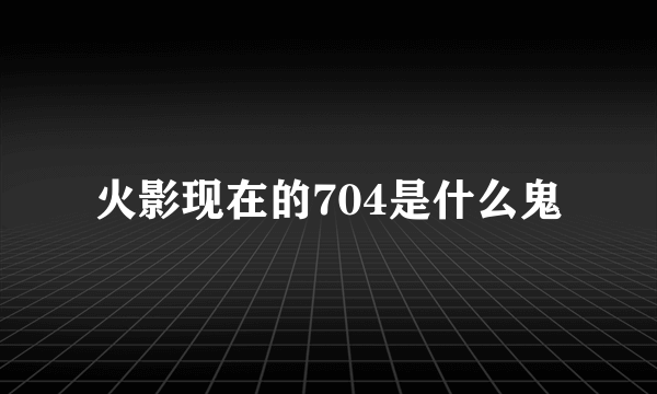 火影现在的704是什么鬼