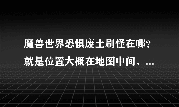 魔兽世界恐惧废土刷怪在哪？就是位置大概在地图中间，刷怪一段时间有npc来清怪的那个，要具体坐标，急！