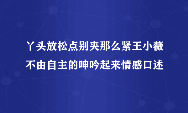 丫头放松点别夹那么紧王小薇不由自主的呻吟起来情感口述