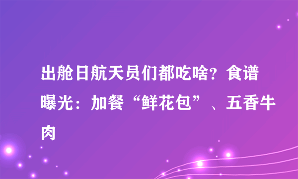 出舱日航天员们都吃啥？食谱曝光：加餐“鲜花包”、五香牛肉