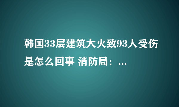 韩国33层建筑大火致93人受伤是怎么回事 消防局：目前大火已被扑灭