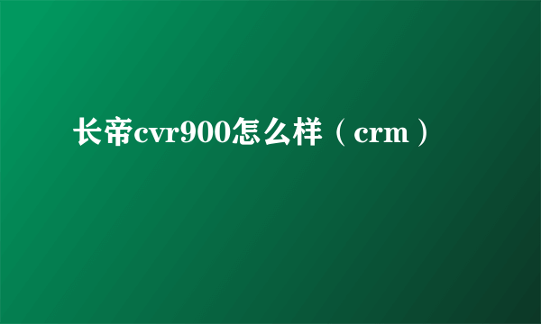 长帝cvr900怎么样（crm）