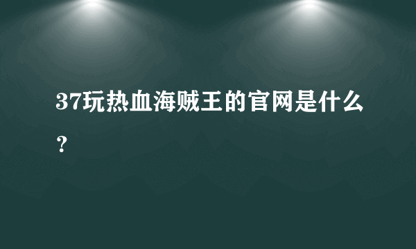 37玩热血海贼王的官网是什么？