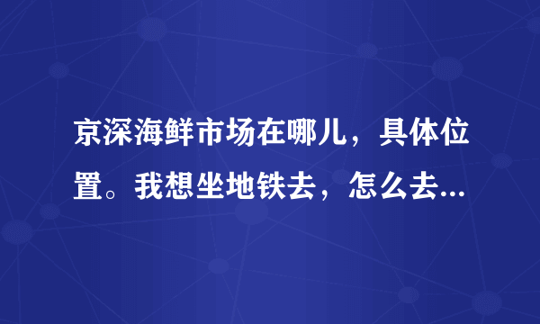 京深海鲜市场在哪儿，具体位置。我想坐地铁去，怎么去?路线告诉一下我。