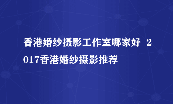 香港婚纱摄影工作室哪家好  2017香港婚纱摄影推荐