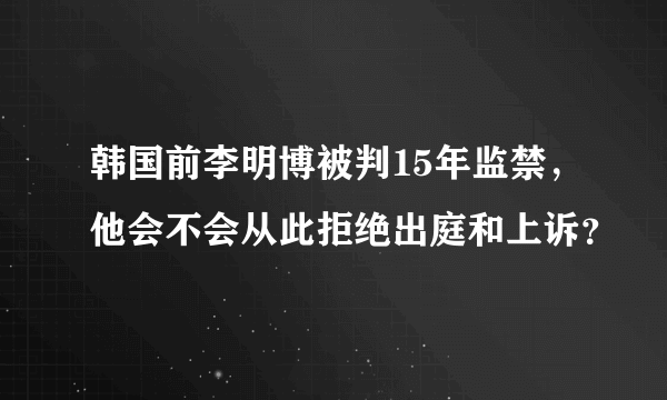 韩国前李明博被判15年监禁，他会不会从此拒绝出庭和上诉？