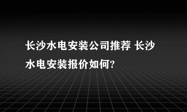 长沙水电安装公司推荐 长沙水电安装报价如何?