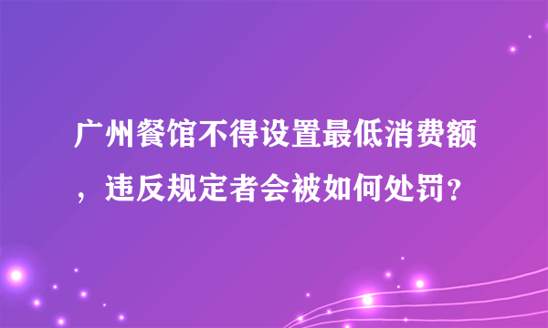 广州餐馆不得设置最低消费额，违反规定者会被如何处罚？