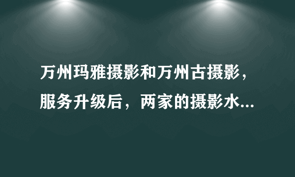 万州玛雅摄影和万州古摄影，服务升级后，两家的摄影水准，是否得到提升，到底哪家更有时尚眼光些