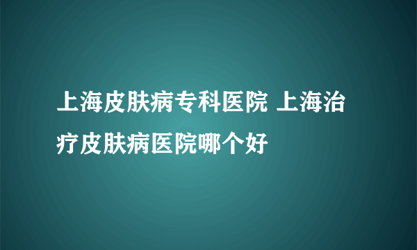 上海皮肤病专科医院 上海治疗皮肤病医院哪个好