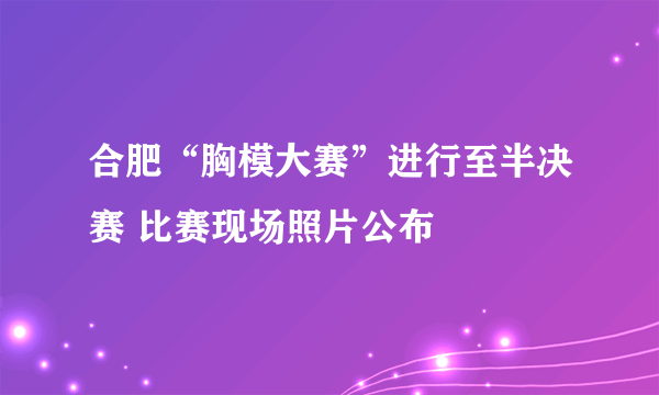 合肥“胸模大赛”进行至半决赛 比赛现场照片公布