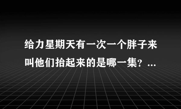 给力星期天有一次一个胖子来叫他们抬起来的是哪一集？告诉我，我把我全部分都给你