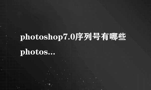 photoshop7.0序列号有哪些 photoshop7.0序列号大全