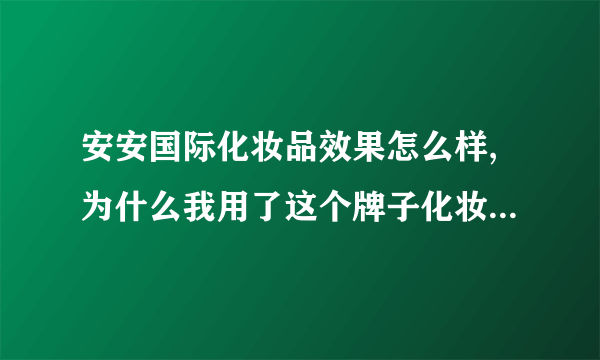 安安国际化妆品效果怎么样,为什么我用了这个牌子化妆品脸会感觉特别砂呢而且还有点疼怎么回事啊？