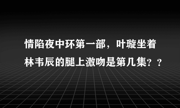 情陷夜中环第一部，叶璇坐着林韦辰的腿上激吻是第几集？？