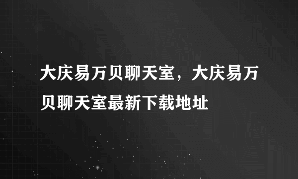 大庆易万贝聊天室，大庆易万贝聊天室最新下载地址