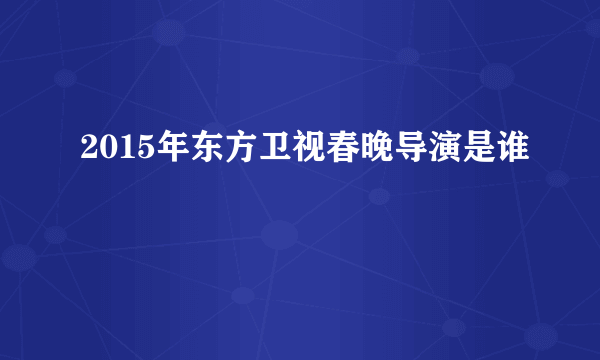 2015年东方卫视春晚导演是谁