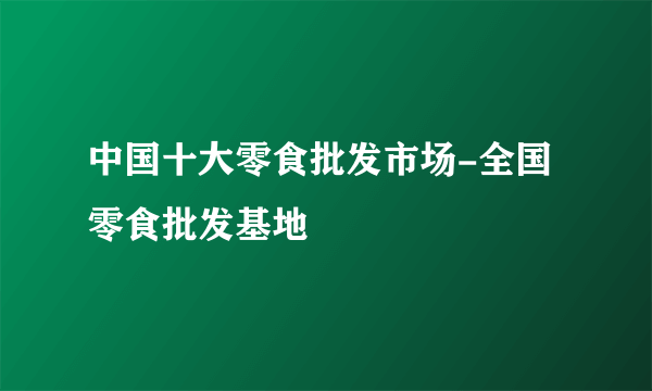 中国十大零食批发市场-全国零食批发基地