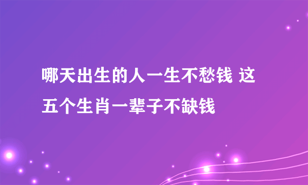 哪天出生的人一生不愁钱 这五个生肖一辈子不缺钱