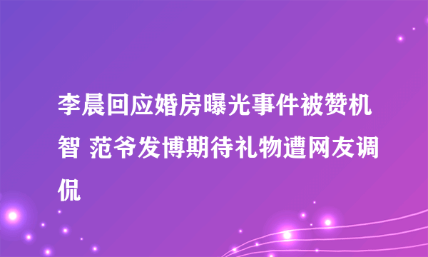 李晨回应婚房曝光事件被赞机智 范爷发博期待礼物遭网友调侃