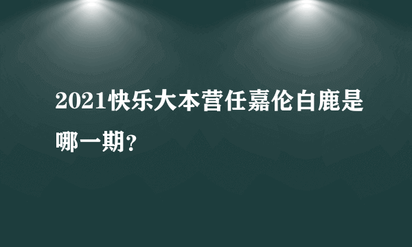 2021快乐大本营任嘉伦白鹿是哪一期？