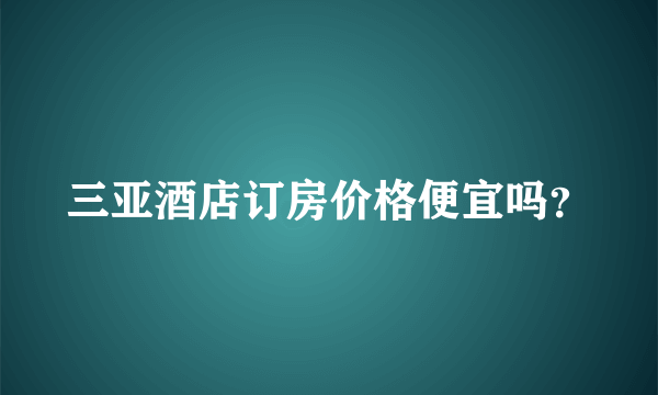 三亚酒店订房价格便宜吗？